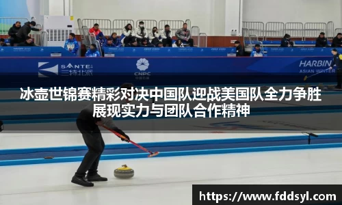 冰壶世锦赛精彩对决中国队迎战美国队全力争胜展现实力与团队合作精神