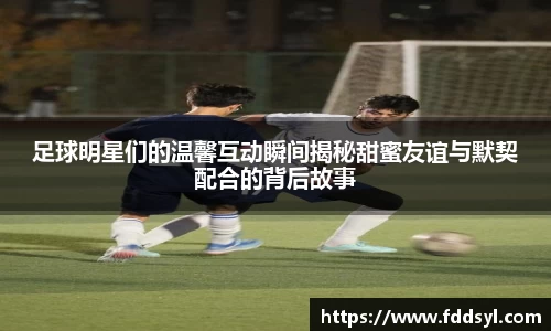 足球明星们的温馨互动瞬间揭秘甜蜜友谊与默契配合的背后故事